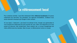 Le référencement local
Pour certaines activités, il peut être intéressant d’être référencé localement. On pense
notamment aux serruriers, aux plombiers, aux agences immobilières…D’ailleurs vous
aurez sûrement remarqué que Google l’a bien compris.
Si vous tapez « restaurant » pas besoin de préciser le lieu, Google vous géolocalise et
vous propose les restaurants les plus proches de vous, selon une hiérarchie qui lui est
propre (et obscure), bien évidemment. Dans certains cas, un encart Googlemaps est
même affiché dans les résultats. Mais là aussi, le référencement rentre en compte.
 