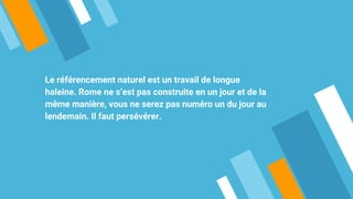 Le référencement naturel est un travail de longue
haleine. Rome ne s’est pas construite en un jour et de la
même manière, vous ne serez pas numéro un du jour au
lendemain. Il faut persévérer.
 