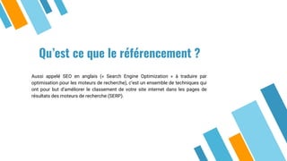 Qu’est ce que le référencement ?
Aussi appelé SEO en anglais (« Search Engine Optimization » à traduire par
optimisation pour les moteurs de recherche), c’est un ensemble de techniques qui
ont pour but d’améliorer le classement de votre site internet dans les pages de
résultats des moteurs de recherche (SERP).
 
