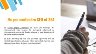 Ne pas confondre SEO et SEA
Le Search Engine Advertising est aussi une technique de
référencement, mais payante. Ça correspond notamment au
référencement commercial Google Adwords et plus globalement à
l’achat de liens sponsorisés.
Le SEA a l’avantage de vous faire apparaître rapidement dans les
résultats payants de Google, avant même les résultats naturels. Mais
dès que vous arrêterez de payer, vous disparaîtrez !.
 