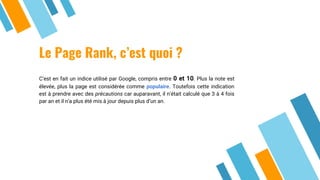 Le Page Rank, c’est quoi ?
C’est en fait un indice utilisé par Google, compris entre 0 et 10. Plus la note est
élevée, plus la page est considérée comme populaire. Toutefois cette indication
est à prendre avec des précautions car auparavant, il n’était calculé que 3 à 4 fois
par an et il n’a plus été mis à jour depuis plus d’un an.
 