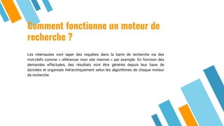 Comment fonctionne un moteur de
recherche ?
Les internautes vont taper des requêtes dans la barre de recherche via des
mot-clefs comme « référencer mon site internet » par exemple. En fonction des
demandes effectuées, des résultats vont être générés depuis leur base de
données et organisés hiérarchiquement selon les algorithmes de chaque moteur
de recherche.
 