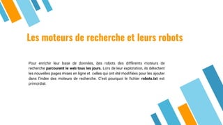 Les moteurs de recherche et leurs robots
Pour enrichir leur base de données, des robots des différents moteurs de
recherche parcourent le web tous les jours. Lors de leur exploration, ils détectent
les nouvelles pages mises en ligne et celles qui ont été modifiées pour les ajouter
dans l’index des moteurs de recherche. C’est pourquoi le fichier robots.txt est
primordial.
 