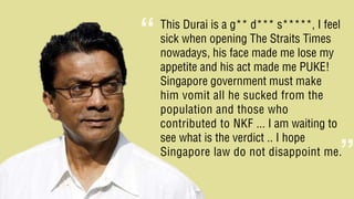 This Durai is a g** d*** s*****, I feel
sick when opening The Straits Times
nowadays, his face made me lose my
appetite and his act made me PUKE!
Singapore government must make
him vomit all he sucked from the
population and those who
contributed to NKF ... I am waiting to
see what is the verdict .. I hope
Singapore law do not disappoint me.
“
”
 
