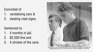 Convicted of
1. vandalising cars &
2. stealing road signs.
Sentenced to
1. 4 months in jail,
2. $2,200 fine and
3. 4 strokes of the cane.
 