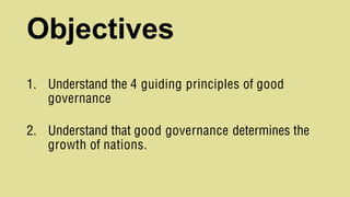 Objectives
1. Understand the 4 guiding principles of good
governance
2. Understand that good governance determines the
growth of nations.
 
