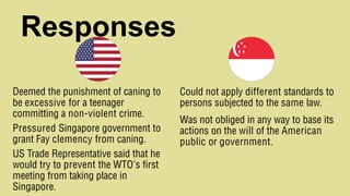 Responses
Deemed the punishment of caning to
be excessive for a teenager
committing a non-violent crime.
Pressured Singapore government to
grant Fay clemency from caning.
US Trade Representative said that he
would try to prevent the WTO's first
meeting from taking place in
Singapore.
Could not apply different standards to
persons subjected to the same law.
Was not obliged in any way to base its
actions on the will of the American
public or government.
 