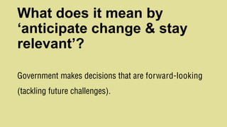 What does it mean by
‘anticipate change & stay
relevant’?
Government makes decisions that are forward-looking
(tackling future challenges).
 