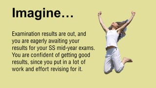 Imagine…
Examination results are out, and
you are eagerly awaiting your
results for your SS mid-year exams.
You are confident of getting good
results, since you put in a lot of
work and effort revising for it.
 