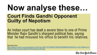 Court Finds Gandhi Opponent
Guilty of Nepotism
An Indian court has dealt a severe blow to one of Prime
Minister Rajiv Gandhi's sharpest political foes, saying
that he had misused his office to benefit his relatives.
Sourced from:
http://select.nytimes.com/gst/abstract.html?res=FB071EFC3B5A0C768CDDA80894D0484D81&n=Top%2fNews%2
fWorld%2fCountries%20and%20Territories%2fIndia
Now analyse these…
 