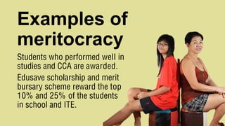 Examples of
meritocracy
Students who performed well in
studies and CCA are awarded.
Edusave scholarship and merit
bursary scheme reward the top
10% and 25% of the students
in school and ITE.
 