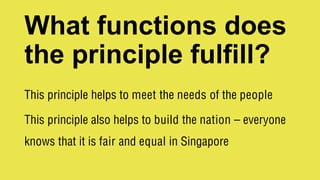What functions does
the principle fulfill?
This principle helps to meet the needs of the people
This principle also helps to build the nation – everyone
knows that it is fair and equal in Singapore
 