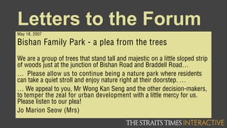 Letters to the Forum
May 18, 2007
Bishan Family Park - a plea from the trees
We are a group of trees that stand tall and majestic on a little sloped strip
of woods just at the junction of Bishan Road and Braddell Road…
… Please allow us to continue being a nature park where residents
can take a quiet stroll and enjoy nature right at their doorstep. …
… We appeal to you, Mr Wong Kan Seng and the other decision-makers,
to temper the zeal for urban development with a little mercy for us.
Please listen to our plea!
Jo Marion Seow (Mrs)
 