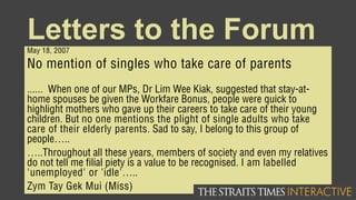 Letters to the ForumMay 18, 2007
No mention of singles who take care of parents
...... When one of our MPs, Dr Lim Wee Kiak, suggested that stay-at-
home spouses be given the Workfare Bonus, people were quick to
highlight mothers who gave up their careers to take care of their young
children. But no one mentions the plight of single adults who take
care of their elderly parents. Sad to say, I belong to this group of
people…..
…..Throughout all these years, members of society and even my relatives
do not tell me filial piety is a value to be recognised. I am labelled
'unemployed' or 'idle'…..
Zym Tay Gek Mui (Miss)
 