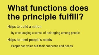 What functions does
the principle fulfill?
Helps to build a nation
by encouraging a sense of belonging among people
Helps to meet people’s needs
People can voice out their concerns and needs
 