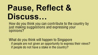 Pause, Reflect &
Discuss…
How do you think you can contribute to the country by
just making suggestions and expressing your
opinions?
What do you think will happen to Singapore
if people are not given an opportunity to express their views?
if people do not have a stake in the country?
 