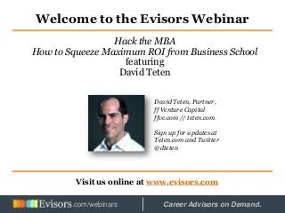 Welcome to the Evisors Webinar
Visit us online at www.evisors.com
Hack the MBA
How to Squeeze Maximum ROI from Business School
featuring
David Teten
David Teten, Partner,
ff Venture Capital
ffvc.com // teten.com
Sign up for updates at
Teten.com and Twitter
@dteten
Hosted by: Career Advisors on Demand..com/webinars
 
