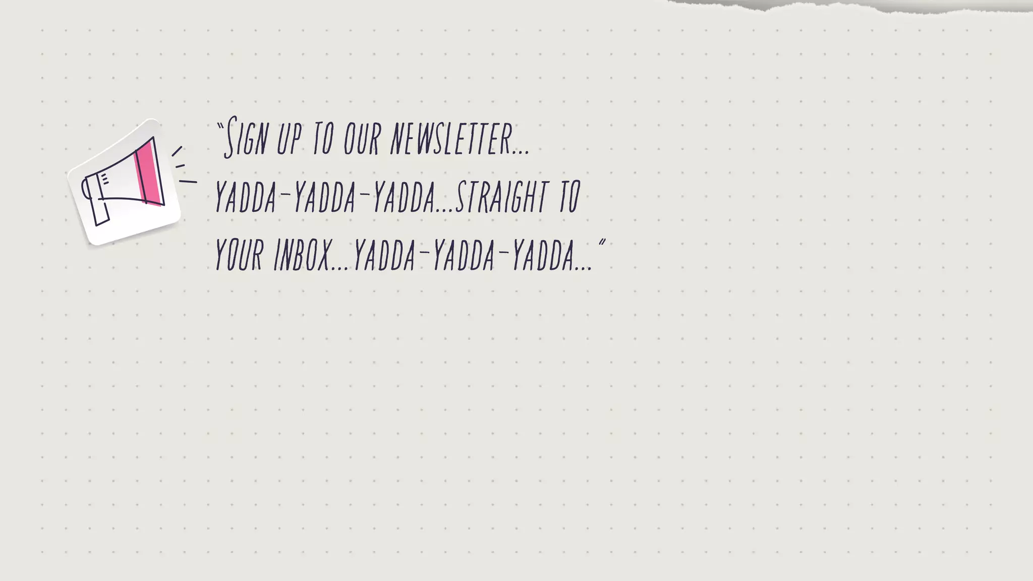 “Signuptoournewsletter...
yadda-yadda-yadda...straightto
yourinbox...yadda-yadda-yadda...”
 