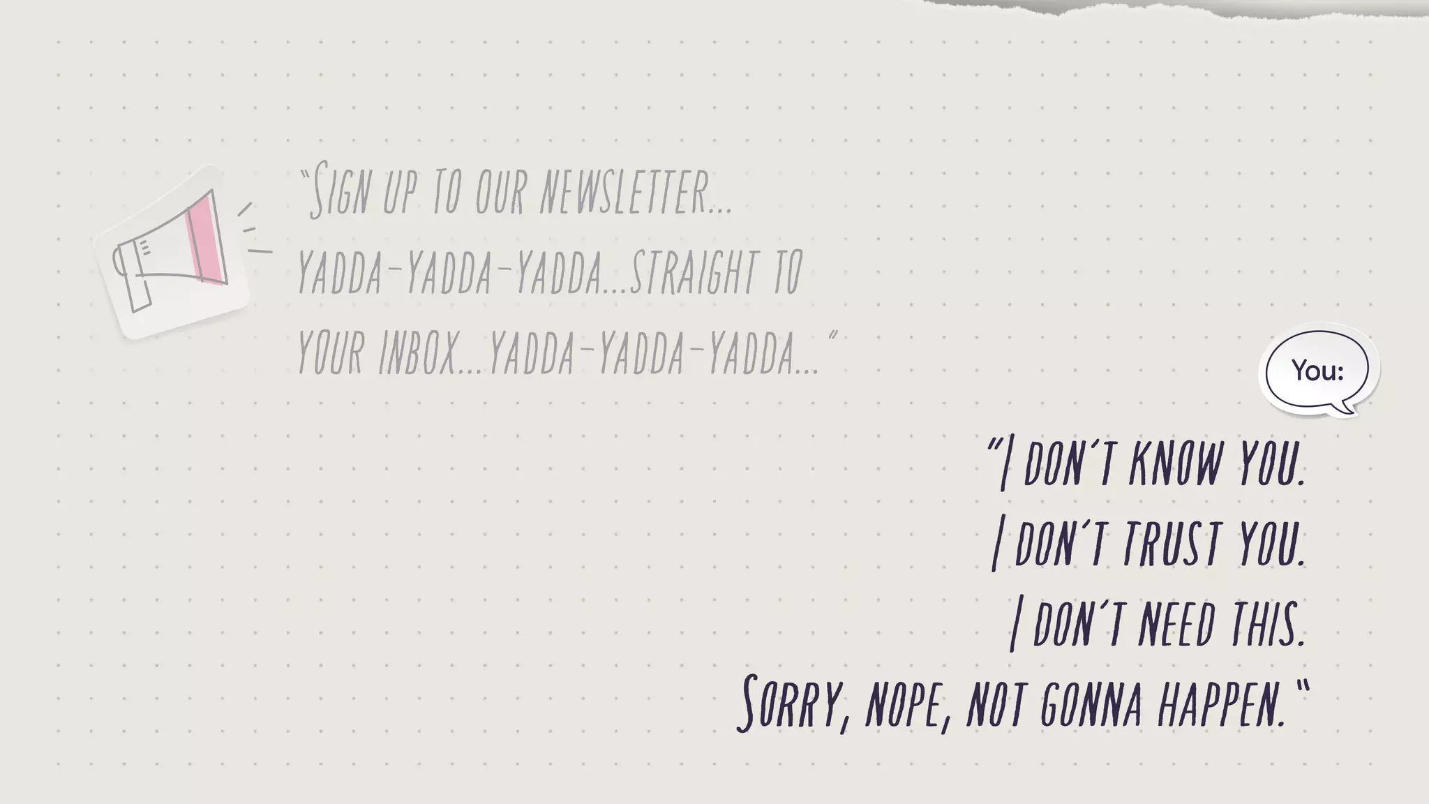 “Signuptoournewsletter...
yadda-yadda-yadda...straightto
yourinbox...yadda-yadda-yadda...”
“Idon’tknowyou.
Idon’ttrustyou.
Idon’tneedthis.
Sorry,nope,notgonnahappen.”
You:
 
