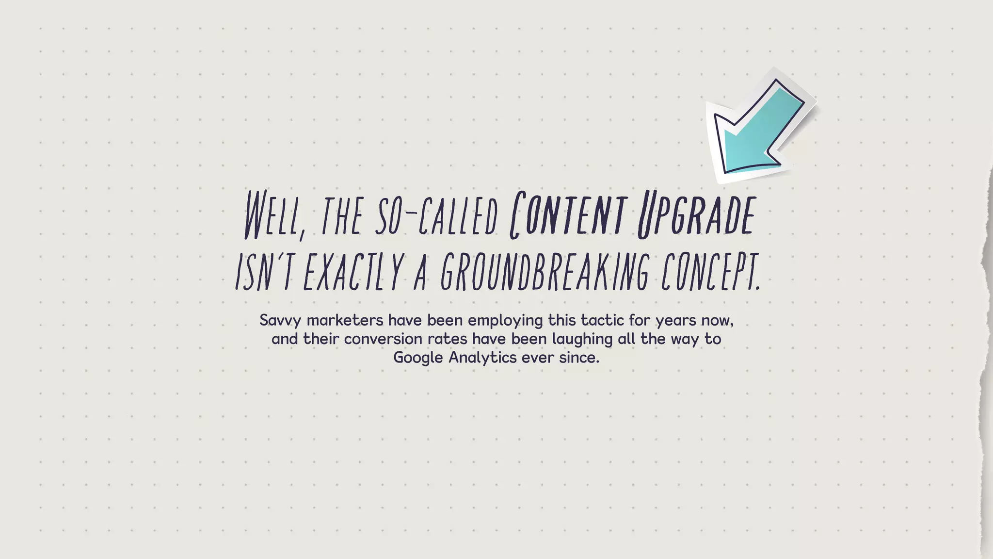 Well,theso-calledContentUpgrade
isn’texactlyagroundbreakingconcept.Savvy marketers have been employing this tactic for years now,
and their conversion rates have been laughing all the way to
Google Analytics ever since.
 