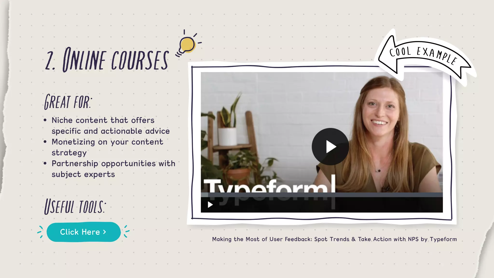 2.Onlinecourses
Greatfor:
Usefultools:
•	 Niche content that offers 	 	 	
	 specific and actionable advice
•	 Monetizing on your content 		 	
	 strategy
•	 Partnership opportunities with 	 	
	 subject experts
Click Here >
Making the Most of User Feedback: Spot Trends & Take Action with NPS by Typeform
COOL EXAMPLE
 
