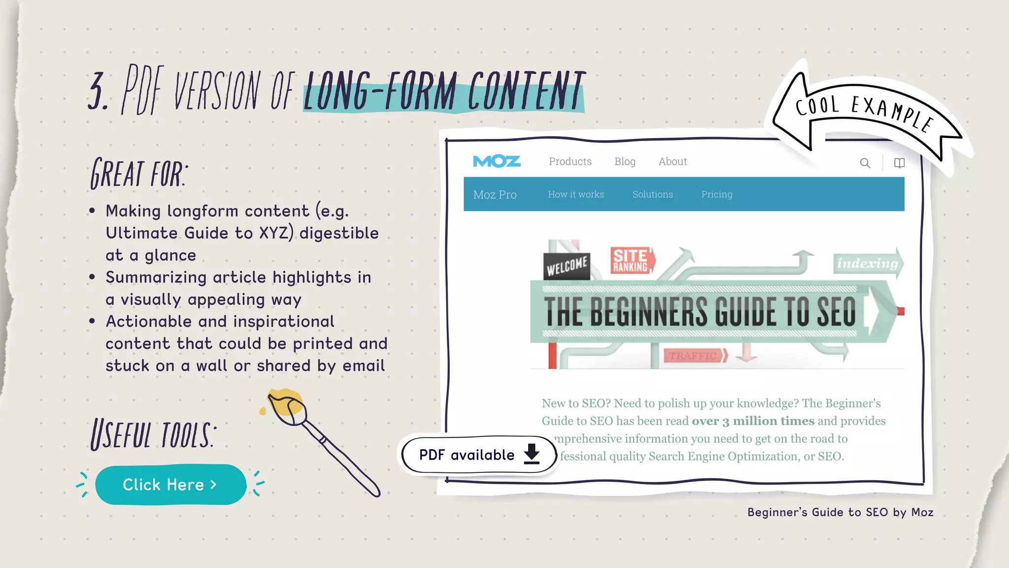 3.PDFversionoflong-formcontent
Greatfor:
Usefultools:
•	 Making longform content (e.g. 	 	 	
	 Ultimate Guide to XYZ) digestible 	 	
	 at a glance
•	 Summarizing article highlights in 	 	
	 a visually appealing way
•	 Actionable and inspirational 		 	 	
	 content that could be printed and 		
	 stuck on a wall or shared by email
Click Here >
Beginner’s Guide to SEO by Moz
COOL EXAMPLE
PDF available
 