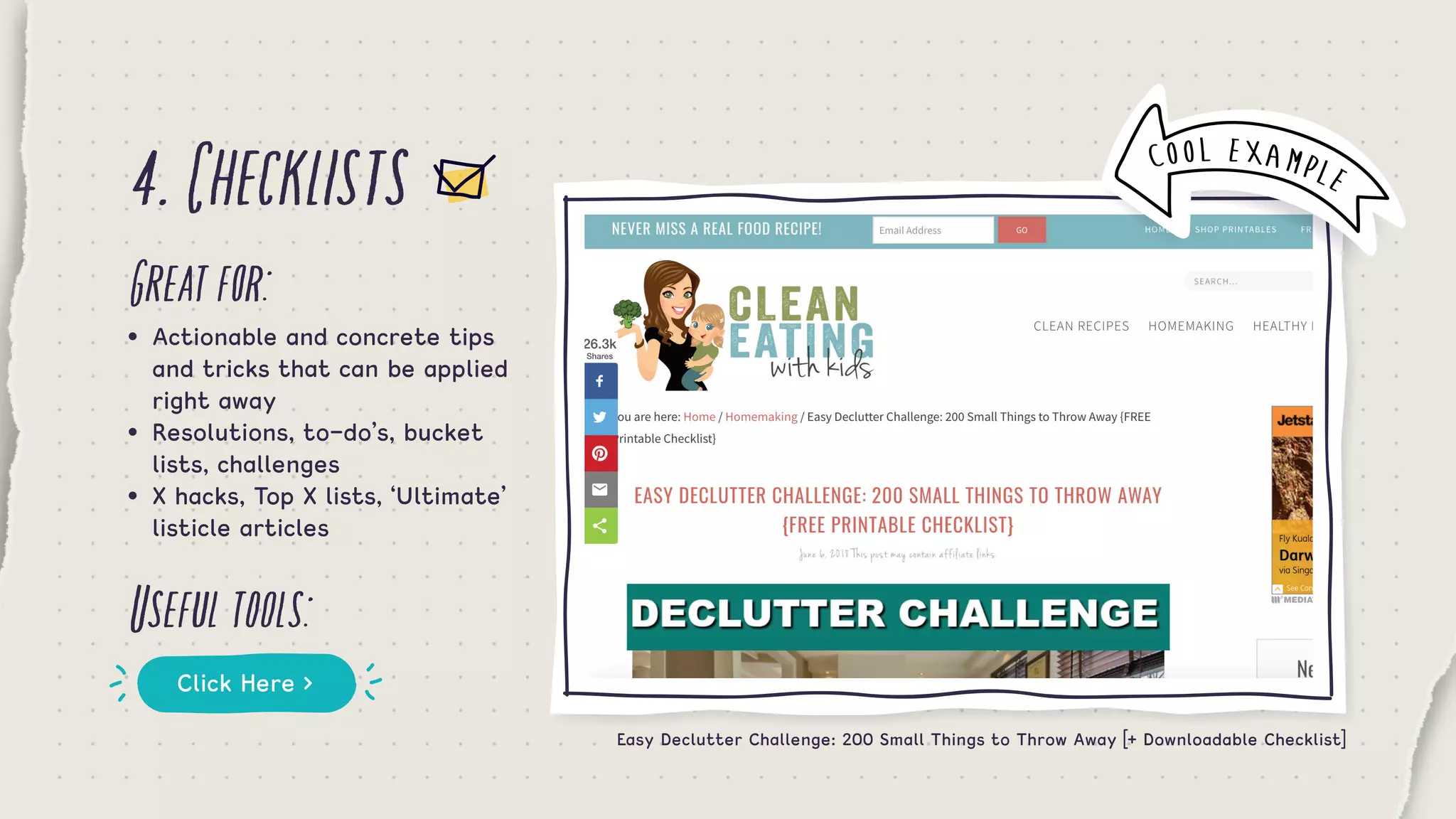 4.Checklists
Greatfor:
Usefultools:
•	 Actionable and concrete tips 	
	 and tricks that can be applied 	
	 right away
•	 Resolutions, to-do’s, bucket 		
	 lists, challenges
•	 X hacks, Top X lists, ‘Ultimate’ 	
	 listicle articles
Click Here >
COOL EXAMPLE
Easy Declutter Challenge: 200 Small Things to Throw Away [+ Downloadable Checklist]
 