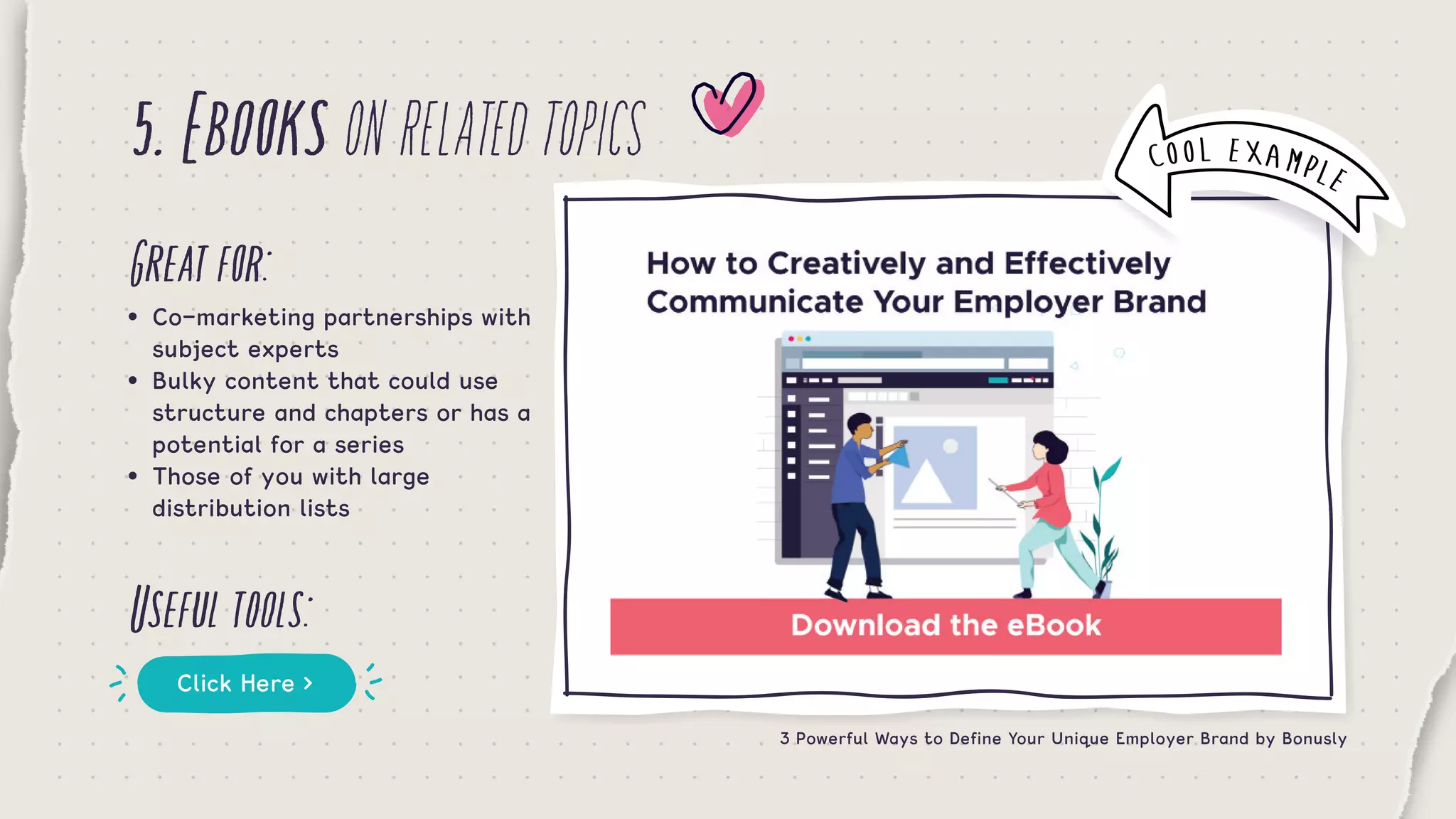 5.Ebooksonrelatedtopics
Greatfor:
Usefultools:
•	 Co-marketing partnerships with 	
	 subject experts
•	 Bulky content that could use 	 	
	 structure and chapters or has a 	
	 potential for a series
•	 Those of you with large 	 	 	 	
	 distribution lists
Click Here >
3 Powerful Ways to Define Your Unique Employer Brand by Bonusly
COOL EXAMPLE
 