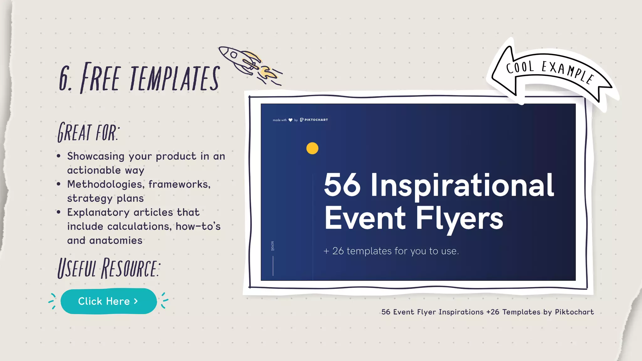 6.Freetemplates
Greatfor:
UsefulResource:
•	 Showcasing your product in an 	
	 actionable way
•	 Methodologies, frameworks, 		
	 strategy plans
•	 Explanatory articles that 	 	
	 include calculations, how-to’s 	
	 and anatomies
Click Here >
56 Event Flyer Inspirations +26 Templates by Piktochart
COOL EXAMPLE
 