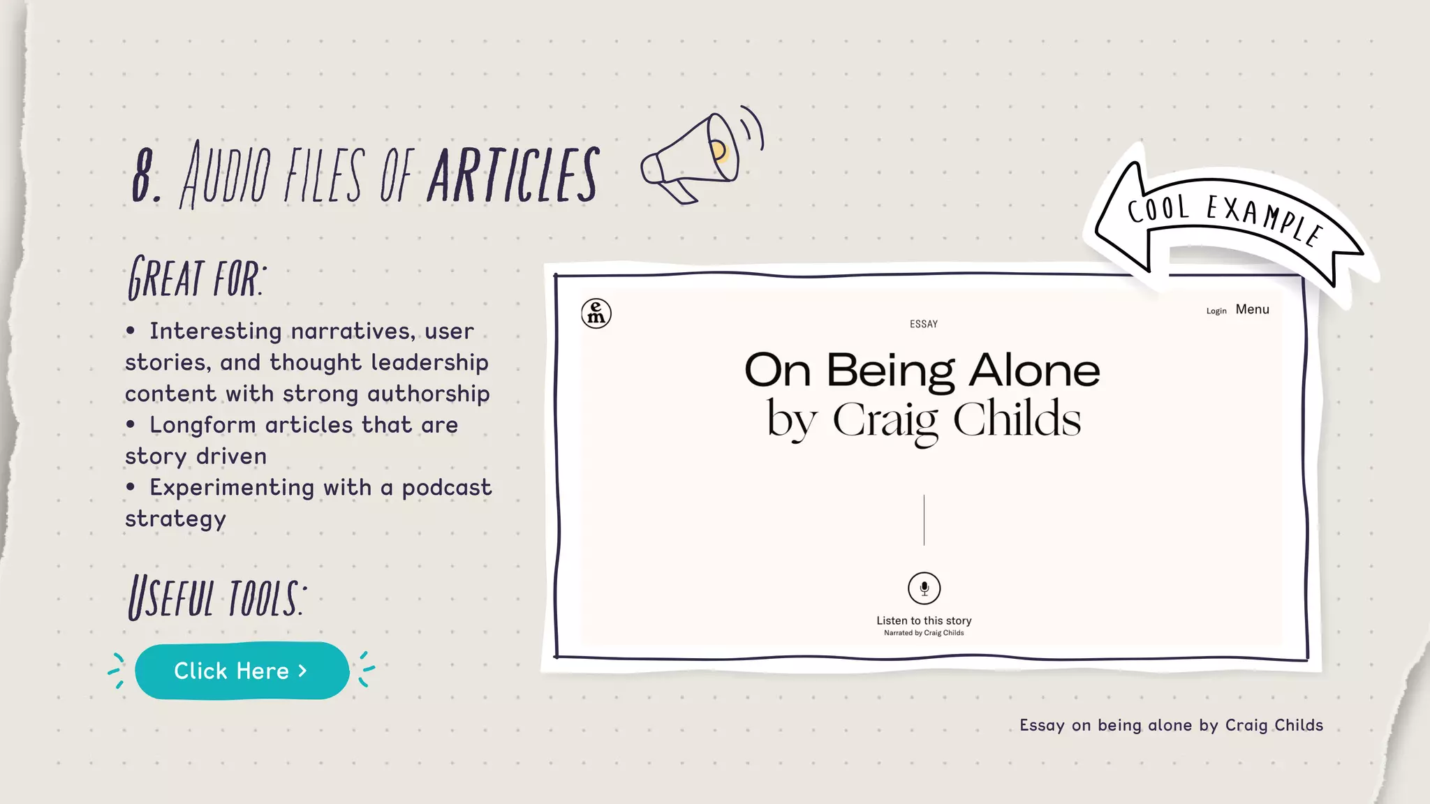 8.Audiofilesofarticles
Greatfor:
Usefultools:
•	 Interesting narratives, user
stories, and thought leadership
content with strong authorship
•	 Longform articles that are
story driven
•	 Experimenting with a podcast
strategy
Click Here >
Essay on being alone by Craig Childs
COOL EXAMPLE
 