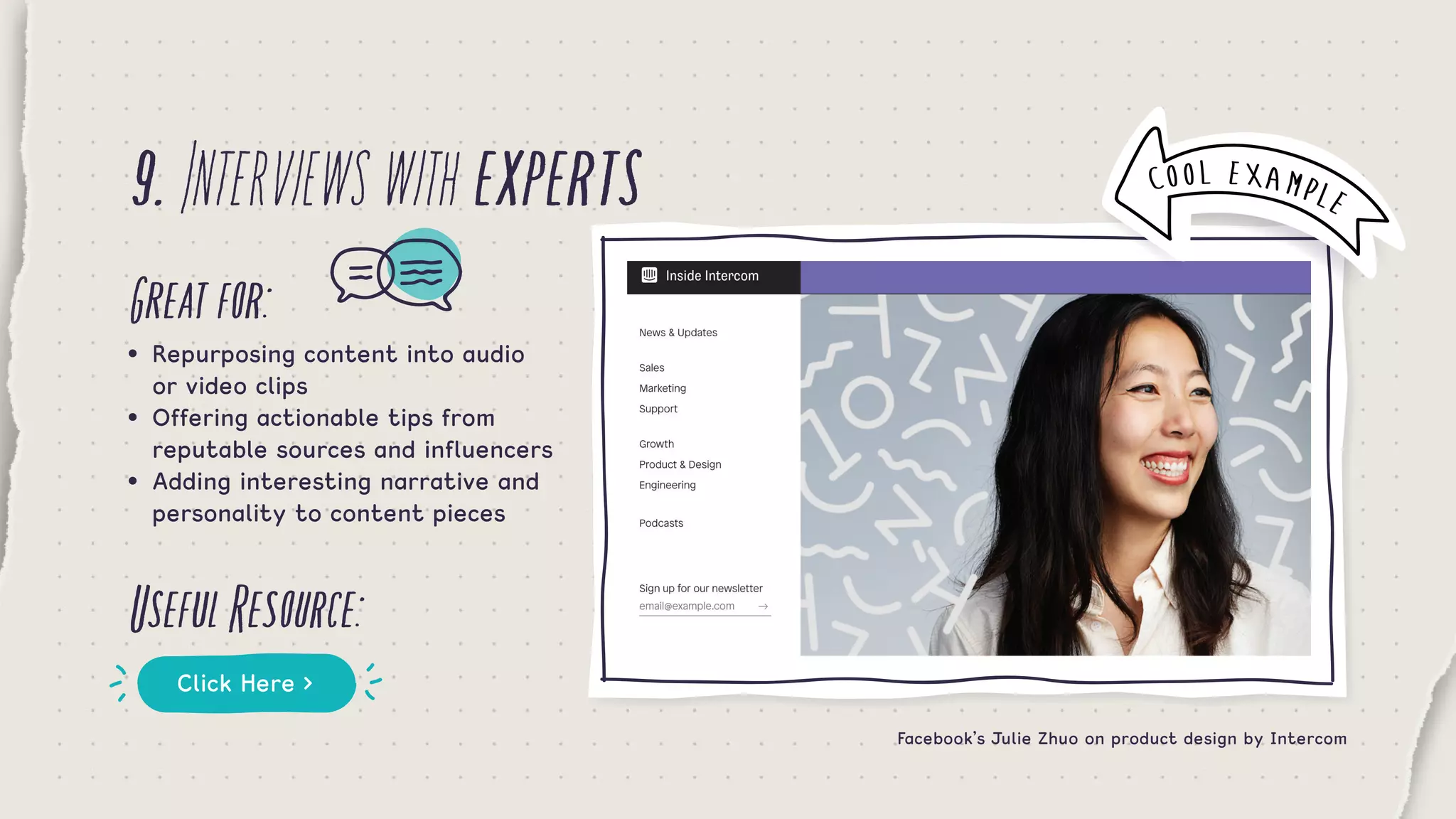 9.Interviewswithexperts
Greatfor:
UsefulResource:
•	 Repurposing content into audio    	
	 or video clips
•	 Offering actionable tips from 	 	
	 reputable sources and influencers
•	 Adding interesting narrative and 	
	 personality to content pieces
Click Here >
Facebook’s Julie Zhuo on product design by Intercom
COOL EXAMPLE
 