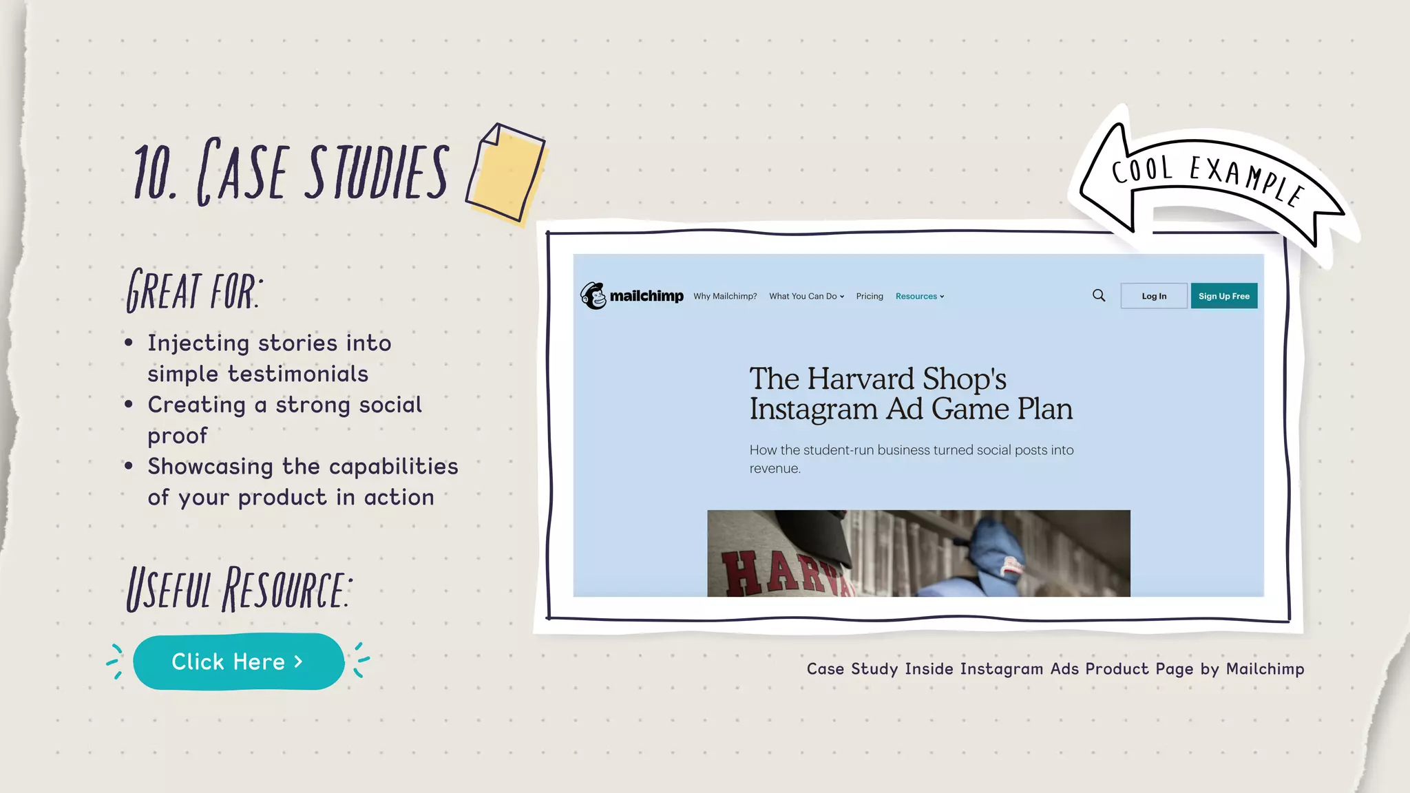 10.Casestudies
Greatfor:
UsefulResource:
•	 Injecting stories into 		 	
	 simple testimonials
•	 Creating a strong social 		
	 proof
•	 Showcasing the capabilities 	
	 of your product in action
Click Here > Case Study Inside Instagram Ads Product Page by Mailchimp
COOL EXAMPLE
 