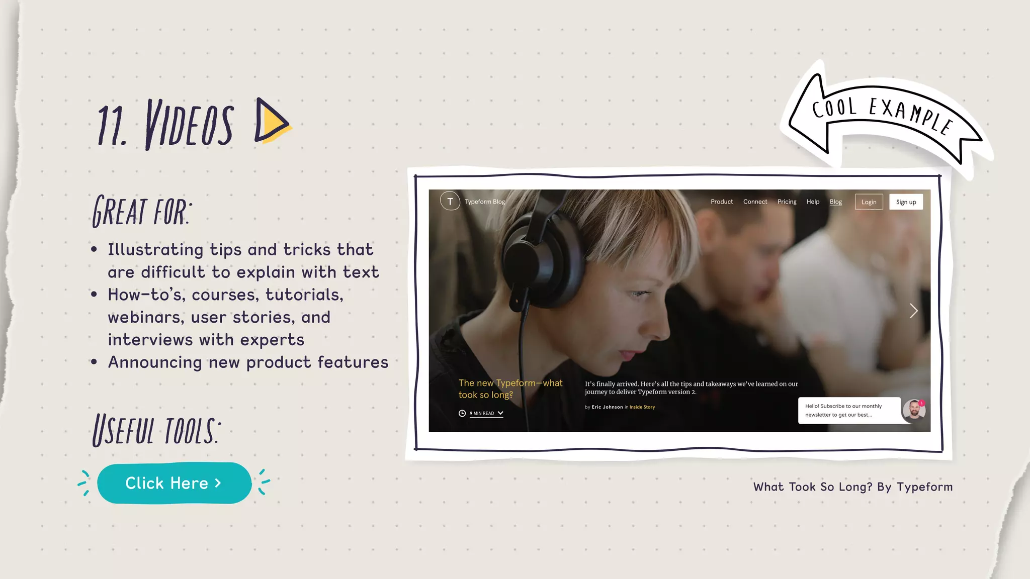 11.Videos
Greatfor:
Usefultools:
•	 Illustrating tips and tricks that 	
	 are difficult to explain with text
•	 How-to’s, courses, tutorials, 		 	
	 webinars, user stories, and 	 	 	
	 interviews with experts
•	 Announcing new product features
Click Here > What Took So Long? By Typeform
COOL EXAMPLE
 