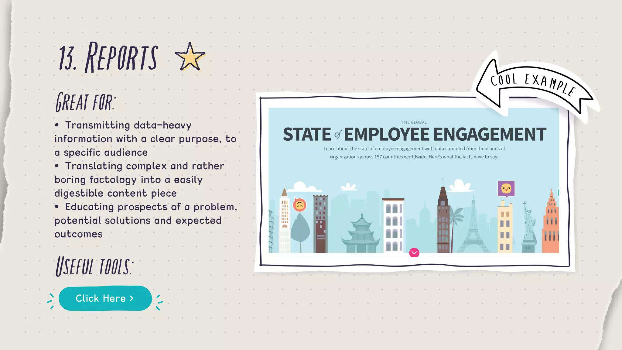 13.Reports
Greatfor:
Usefultools:
•	 Transmitting data-heavy
information with a clear purpose, to
a specific audience
•	 Translating complex and rather
boring factology into a easily
digestible content piece
•	 Educating prospects of a problem,
potential solutions and expected
outcomes
Click Here >
COOL EXAMPLE
 