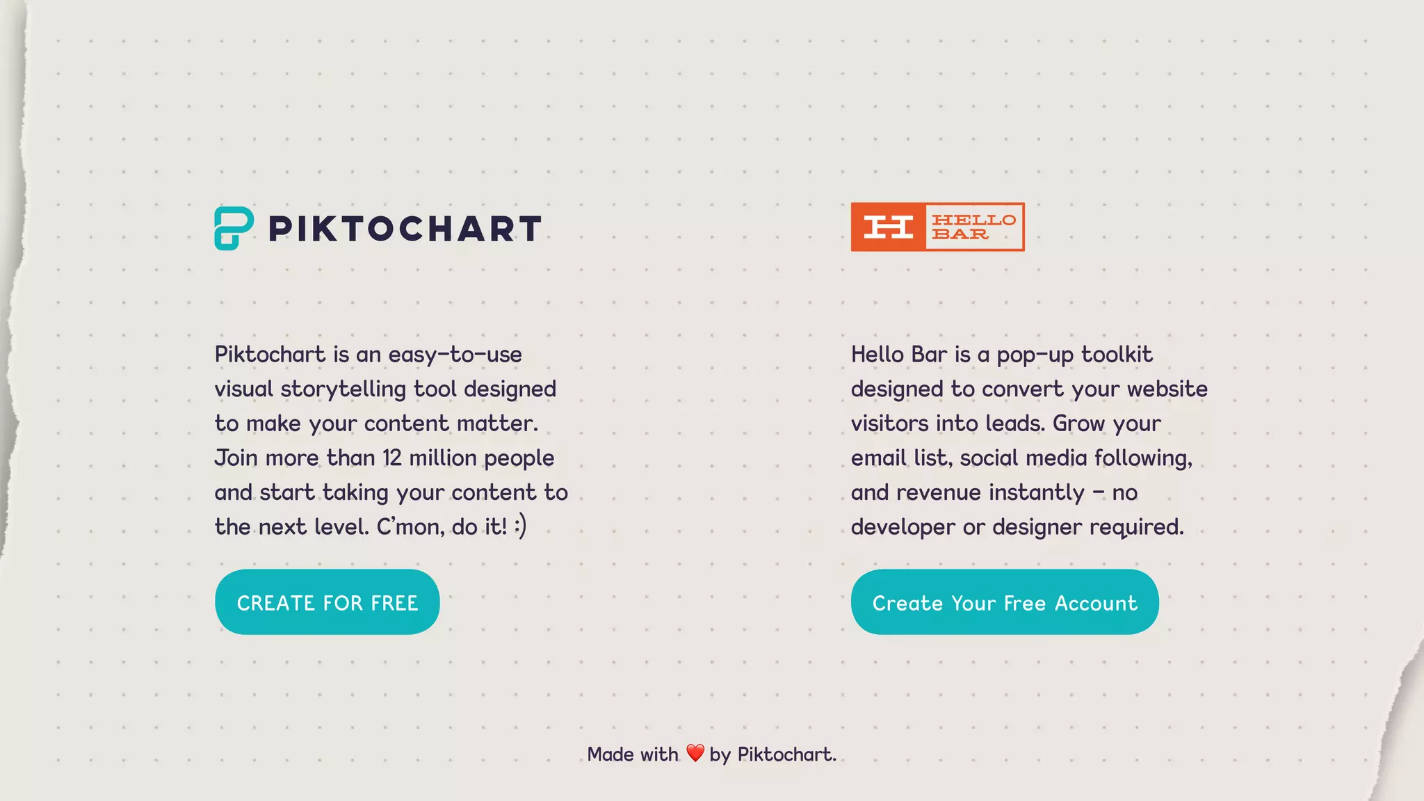 Piktochart is an easy-to-use
visual storytelling tool designed
to make your content matter.
Join more than 12 million people
and start taking your content to
the next level. C’mon, do it! :)
Hello Bar is a pop-up toolkit
designed to convert your website
visitors into leads. Grow your
email list, social media following,
and revenue instantly - no
developer or designer required.
CREATE FOR FREE Create Your Free Account
Made with ❤ by Piktochart.
 