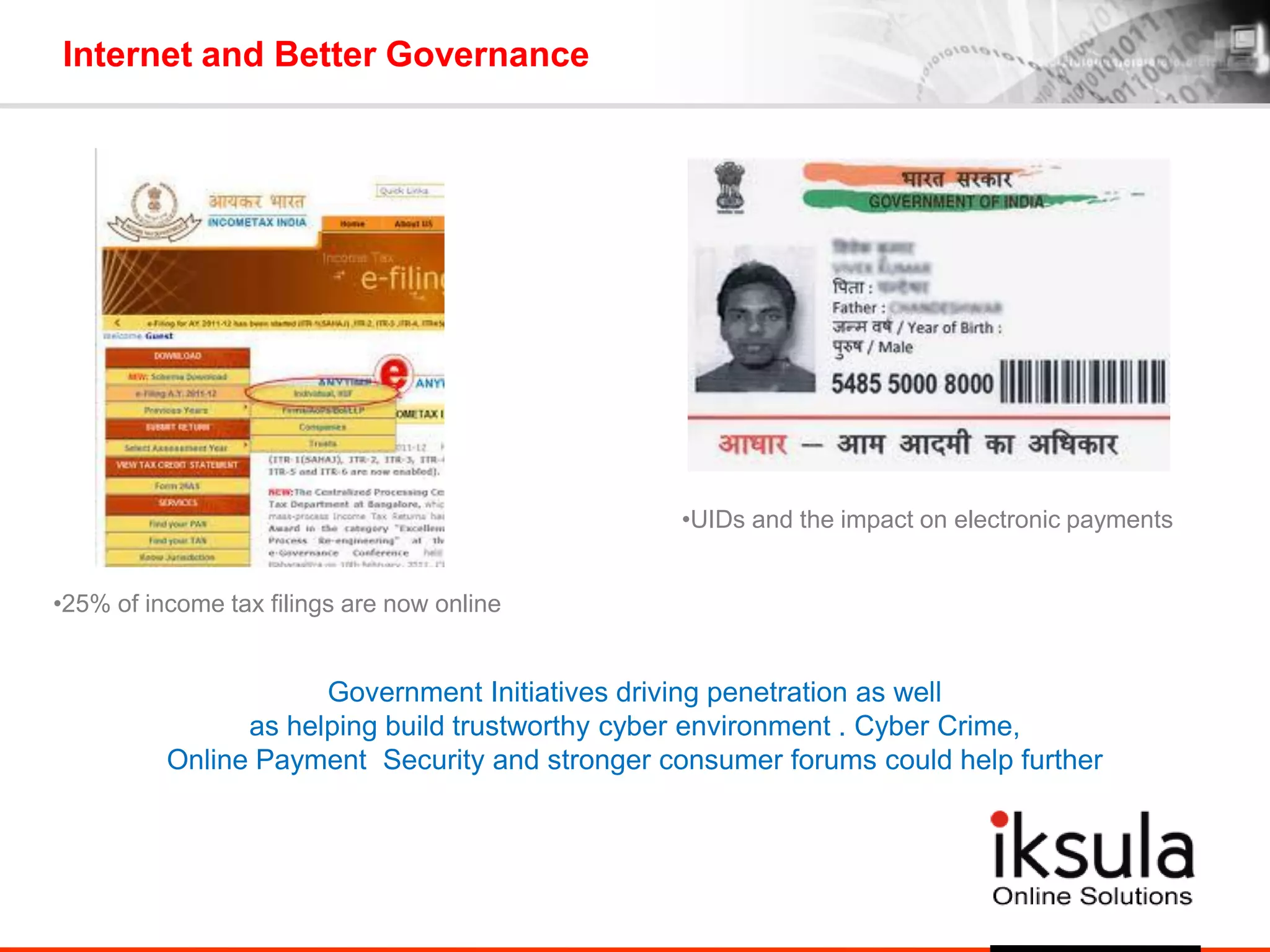 Internet and Better Governance
•25% of income tax filings are now online
•UIDs and the impact on electronic payments
Government Initiatives driving penetration as well
as helping build trustworthy cyber environment . Cyber Crime,
Online Payment Security and stronger consumer forums could help further
 