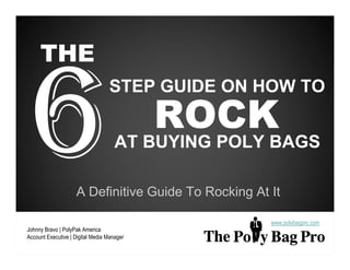 THE
                                  STEP GUIDE ON HOW TO

                                            ROCK
                                     AT BUYING POLY BAGS

                    A Definitive Guide To Rocking At It

                                                     www.polybagpro.com
Johnny Bravo | PolyPak America
Account Executive | Digital Media Manager
 