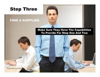 Step Three

     FIND A SUPPLIER


                           Make Sure They Have The Capabilities
                             To Provide For Step One And Two




Photo Credit: Victor1558
 