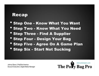 Recap
   • Step One - Know What You Want
   • Step Two - Know What You Need
   • Step Three - Find A Supplier
   • Step Four - Design Your Bag
   • Step Five - Agree On A Game Plan
   • Step Six - Start Not Sucking

                                            www.polybagpro.com
Johnny Bravo | PolyPak America
Account Executive | Digital Media Manager
 