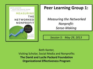 Peer Learning Group 1:
Measuring the Networked
Nonprofit:
Sense-Making
Session 5: May 29, 2013
Beth Kanter,
Visiting Scholar, Social Media and Nonprofits
The David and Lucile Packard Foundation
Organizational Effectiveness Program
 