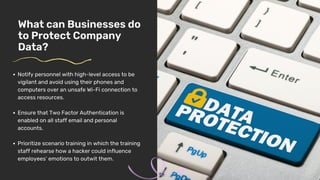 What can Businesses do
to Protect Company
Data?
Notify personnel with high-level access to be
vigilant and avoid using their phones and
computers over an unsafe Wi-Fi connection to
access resources.
Ensure that Two Factor Authentication is
enabled on all staff email and personal
accounts.
Prioritize scenario training in which the training
staff rehearse how a hacker could influence
employees’ emotions to outwit them.
 