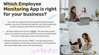 Which Employee
Monitoring App is right
for your business?
You need an employee monitoring app that gets frequent
updates, has a ton of monitoring features, and most importantly
protects company data without breaking the bank.
All these features are found in XNSPY. The app helps protect
data by constantly monitoring common sources of cyberattacks
like social media apps, email, and web browsers.
All these features are found in XNSPY. The app helps protect
data by constantly monitoring common sources of cyberattacks
like social media apps, email, and web browsers.
 