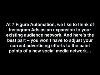 At 7 Figure Automation, we like to think of
Instagram Ads as an expansion to your
existing audience network. And here’s the
best part – you won’t have to adjust your
current advertising efforts to the paint
points of a new social media network…
 