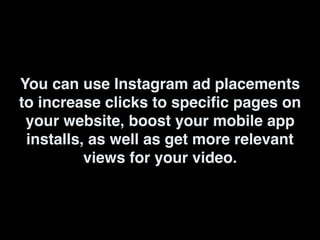 You can use Instagram ad placements
to increase clicks to specific pages on
your website, boost your mobile app
installs, as well as get more relevant
views for your video.
 