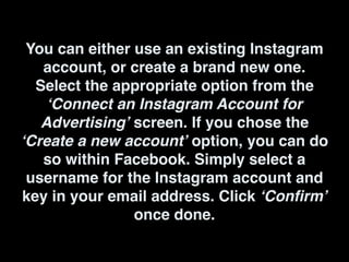 You can either use an existing Instagram
account, or create a brand new one.
Select the appropriate option from the
‘Connect an Instagram Account for
Advertising’ screen. If you chose the
‘Create a new account’ option, you can do
so within Facebook. Simply select a
username for the Instagram account and
key in your email address. Click ‘Confirm’
once done.
 