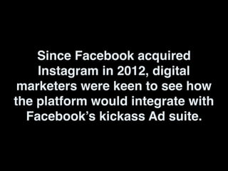 Since Facebook acquired
Instagram in 2012, digital
marketers were keen to see how
the platform would integrate with
Facebook’s kickass Ad suite.
 