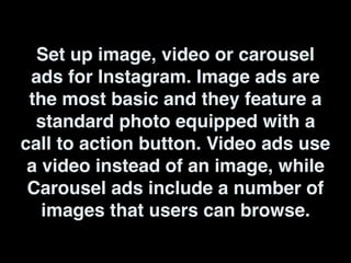 Set up image, video or carousel
ads for Instagram. Image ads are
the most basic and they feature a
standard photo equipped with a
call to action button. Video ads use
a video instead of an image, while
Carousel ads include a number of
images that users can browse.
 