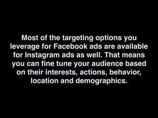 Most of the targeting options you
leverage for Facebook ads are available
for Instagram ads as well. That means
you can fine tune your audience based
on their interests, actions, behavior,
location and demographics.
 