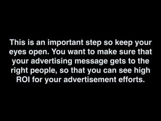 This is an important step so keep your
eyes open. You want to make sure that
your advertising message gets to the
right people, so that you can see high
ROI for your advertisement efforts.
 