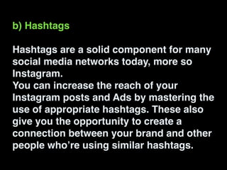 b) Hashtags!
!
Hashtags are a solid component for many
social media networks today, more so
Instagram.!
You can increase the reach of your
Instagram posts and Ads by mastering the
use of appropriate hashtags. These also
give you the opportunity to create a
connection between your brand and other
people who’re using similar hashtags.
 
